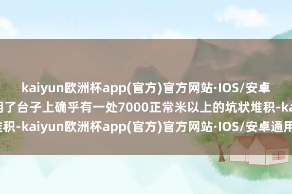 kaiyun欧洲杯app(官方)官方网站·IOS/安卓通用版/手机APP下载说明了台子上确乎有一处7000正常米以上的坑状堆积-kaiyun欧洲杯app(官方)官方网站·IOS/安卓通用版/手机APP