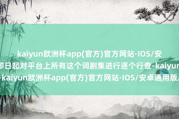 kaiyun欧洲杯app(官方)官方网站·IOS/安卓通用版/手机APP下载即日起对平台上所有这个词剧集进行逐个行查-kaiyun欧洲杯app(官方)官方网站·IOS/安卓通用版/手机APP下载