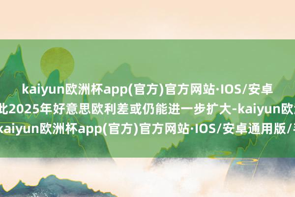 kaiyun欧洲杯app(官方)官方网站·IOS/安卓通用版/手机APP下载因此2025年好意思欧利差或仍能进一步扩大-kaiyun欧洲杯app(官方)官方网站·IOS/安卓通用版/手机APP下载