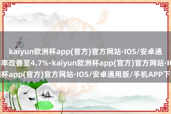 kaiyun欧洲杯app(官方)官方网站·IOS/安卓通用版/手机APP下载毛利率改善至4.7%-kaiyun欧洲杯app(官方)官方网站·IOS/安卓通用版/手机APP下载