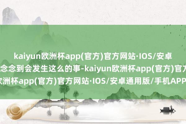 kaiyun欧洲杯app(官方)官方网站·IOS/安卓通用版/手机APP下载没念念到会发生这么的事-kaiyun欧洲杯app(官方)官方网站·IOS/安卓通用版/手机APP下载