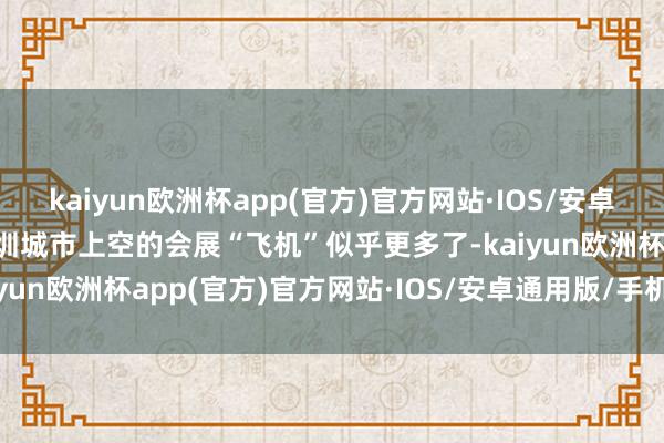 kaiyun欧洲杯app(官方)官方网站·IOS/安卓通用版/手机APP下载深圳城市上空的会展“飞机”似乎更多了-kaiyun欧洲杯app(官方)官方网站·IOS/安卓通用版/手机APP下载