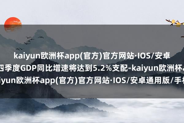 kaiyun欧洲杯app(官方)官方网站·IOS/安卓通用版/手机APP下载四季度GDP同比增速将达到5.2%支配-kaiyun欧洲杯app(官方)官方网站·IOS/安卓通用版/手机APP下载