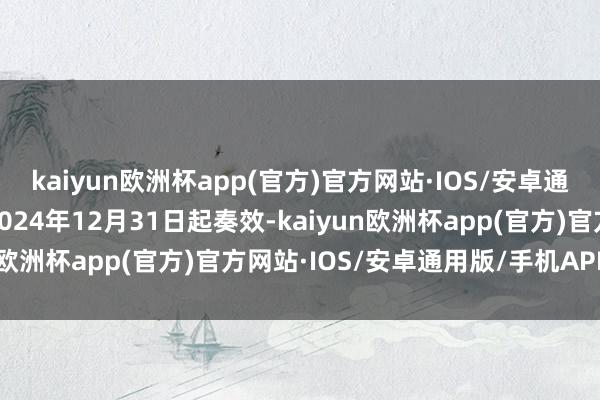 kaiyun欧洲杯app(官方)官方网站·IOS/安卓通用版/手机APP下载自2024年12月31日起奏效-kaiyun欧洲杯app(官方)官方网站·IOS/安卓通用版/手机APP下载