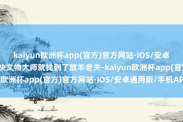 kaiyun欧洲杯app(官方)官方网站·IOS/安卓通用版/手机APP下载很快文物大师就找到了放羊老夫-kaiyun欧洲杯app(官方)官方网站·IOS/安卓通用版/手机APP下载
