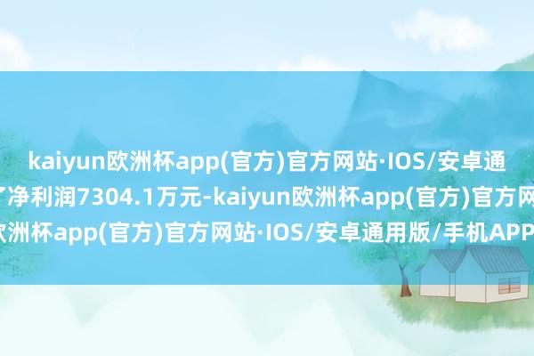 kaiyun欧洲杯app(官方)官方网站·IOS/安卓通用版/手机APP下载终了净利润7304.1万元-kaiyun欧洲杯app(官方)官方网站·IOS/安卓通用版/手机APP下载