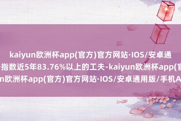 kaiyun欧洲杯app(官方)官方网站·IOS/安卓通用版/手机APP下载低于指数近5年83.76%以上的工夫-kaiyun欧洲杯app(官方)官方网站·IOS/安卓通用版/手机APP下载