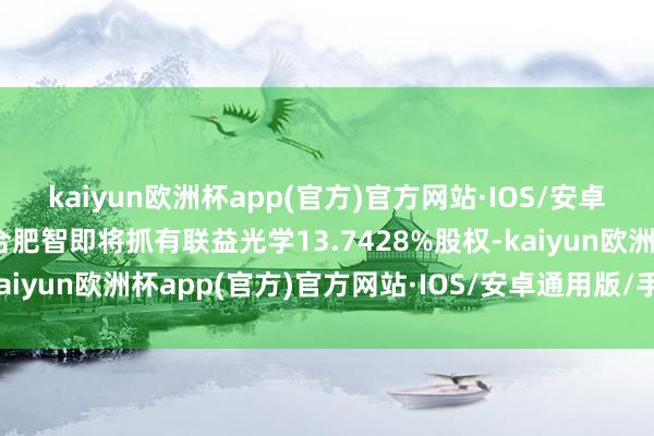 kaiyun欧洲杯app(官方)官方网站·IOS/安卓通用版/手机APP下载合肥智即将抓有联益光学13.7428%股权-kaiyun欧洲杯app(官方)官方网站·IOS/安卓通用版/手机APP下载