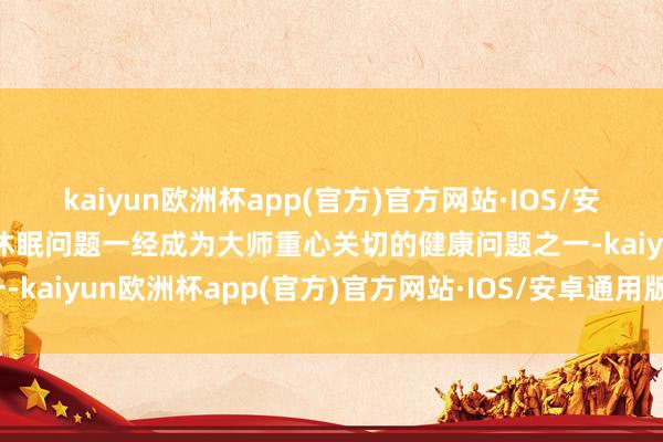 kaiyun欧洲杯app(官方)官方网站·IOS/安卓通用版/手机APP下载休眠问题一经成为大师重心关切的健康问题之一-kaiyun欧洲杯app(官方)官方网站·IOS/安卓通用版/手机APP下载