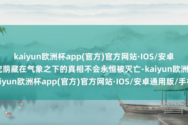 kaiyun欧洲杯app(官方)官方网站·IOS/安卓通用版/手机APP下载终究荫藏在气象之下的真相不会永恒被灭亡-kaiyun欧洲杯app(官方)官方网站·IOS/安卓通用版/手机APP下载