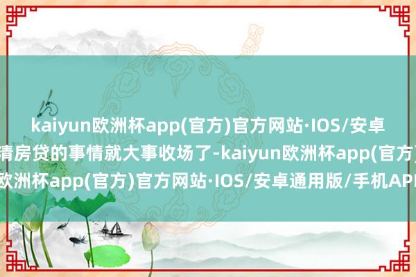 kaiyun欧洲杯app(官方)官方网站·IOS/安卓通用版/手机APP下载还清房贷的事情就大事收场了-kaiyun欧洲杯app(官方)官方网站·IOS/安卓通用版/手机APP下载