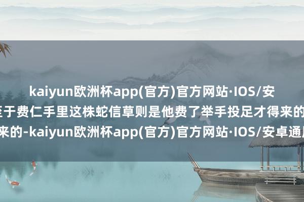kaiyun欧洲杯app(官方)官方网站·IOS/安卓通用版/手机APP下载至于费仁手里这株蛇信草则是他费了举手投足才得来的-kaiyun欧洲杯app(官方)官方网站·IOS/安卓通用版/手机APP下