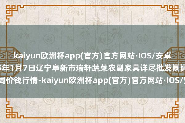 kaiyun欧洲杯app(官方)官方网站·IOS/安卓通用版/手机APP下载2025年1月7日辽宁阜新市瑞轩蔬菜农副家具详尽批发阛阓价钱行情-kaiyun欧洲杯app(官方)官方网站·IOS/安卓通用