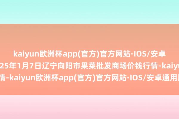 kaiyun欧洲杯app(官方)官方网站·IOS/安卓通用版/手机APP下载2025年1月7日辽宁向阳市果菜批发商场价钱行情-kaiyun欧洲杯app(官方)官方网站·IOS/安卓通用版/手机APP下