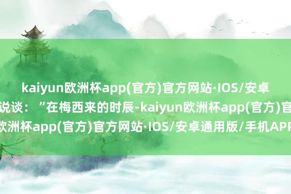 kaiyun欧洲杯app(官方)官方网站·IOS/安卓通用版/手机APP下载他说谈：“在梅西来的时辰-kaiyun欧洲杯app(官方)官方网站·IOS/安卓通用版/手机APP下载