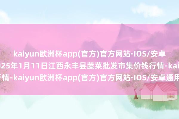 kaiyun欧洲杯app(官方)官方网站·IOS/安卓通用版/手机APP下载2025年1月11日江西永丰县蔬菜批发市集价钱行情-kaiyun欧洲杯app(官方)官方网站·IOS/安卓通用版/手机APP下载