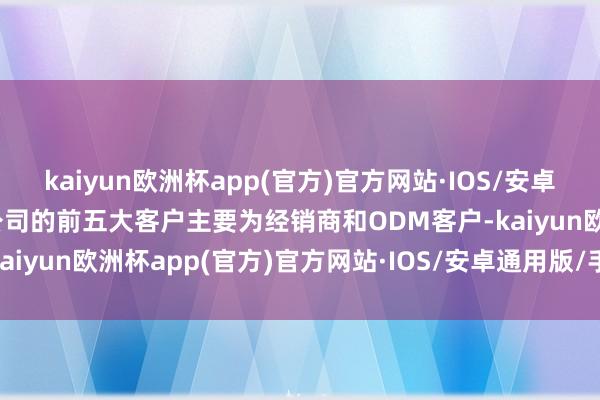 kaiyun欧洲杯app(官方)官方网站·IOS/安卓通用版/手机APP下载该公司的前五大客户主要为经销商和ODM客户-kaiyun欧洲杯app(官方)官方网站·IOS/安卓通用版/手机APP下载