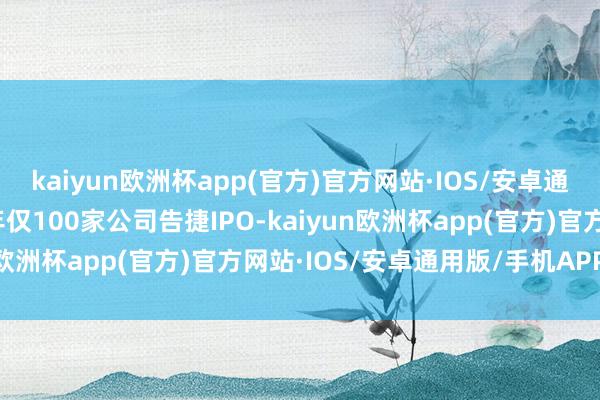 kaiyun欧洲杯app(官方)官方网站·IOS/安卓通用版/手机APP下载全年仅100家公司告捷IPO-kaiyun欧洲杯app(官方)官方网站·IOS/安卓通用版/手机APP下载