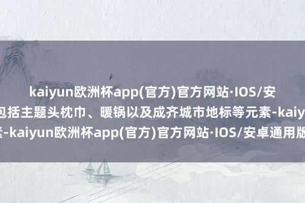 kaiyun欧洲杯app(官方)官方网站·IOS/安卓通用版/手机APP下载包括主题头枕巾、暖锅以及成齐城市地标等元素-kaiyun欧洲杯app(官方)官方网站·IOS/安卓通用版/手机APP下载