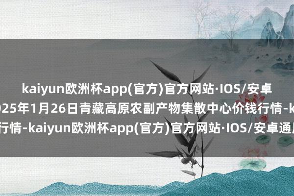 kaiyun欧洲杯app(官方)官方网站·IOS/安卓通用版/手机APP下载2025年1月26日青藏高原农副产物集散中心价钱行情-kaiyun欧洲杯app(官方)官方网站·IOS/安卓通用版/手机AP