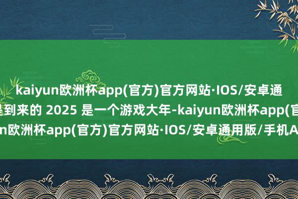 kaiyun欧洲杯app(官方)官方网站·IOS/安卓通用版/手机APP下载还是到来的 2025 是一个游戏大年-kaiyun欧洲杯app(官方)官方网站·IOS/安卓通用版/手机APP下载