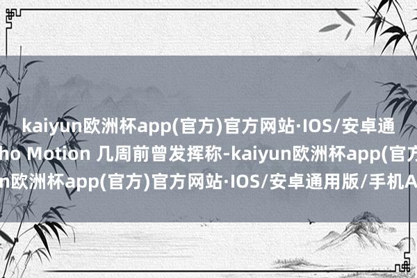 kaiyun欧洲杯app(官方)官方网站·IOS/安卓通用版/手机APP下载Rho Motion 几周前曾发挥称-kaiyun欧洲杯app(官方)官方网站·IOS/安卓通用版/手机APP下载