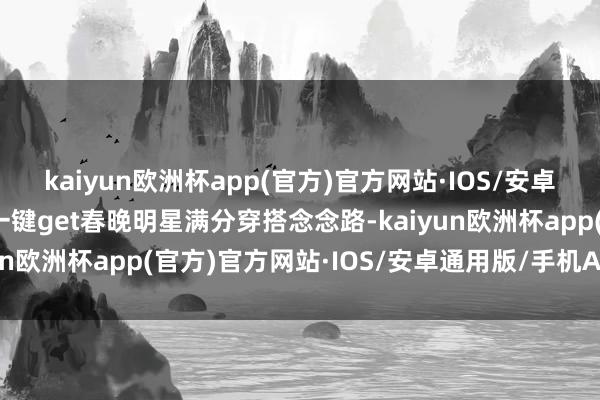 kaiyun欧洲杯app(官方)官方网站·IOS/安卓通用版/手机APP下载一键get春晚明星满分穿搭念念路-kaiyun欧洲杯app(官方)官方网站·IOS/安卓通用版/手机APP下载