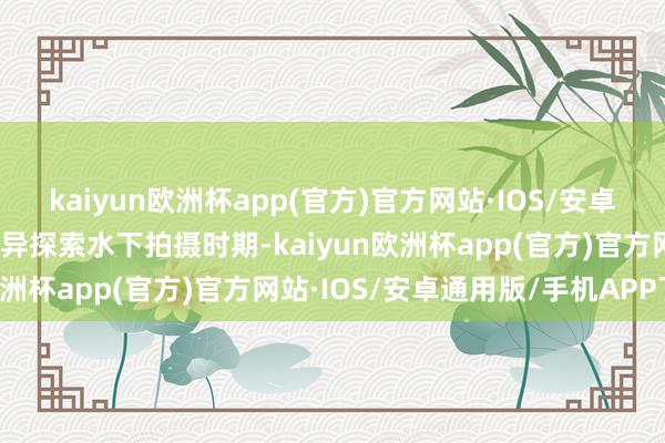 kaiyun欧洲杯app(官方)官方网站·IOS/安卓通用版/手机APP下载立异探索水下拍摄时期-kaiyun欧洲杯app(官方)官方网站·IOS/安卓通用版/手机APP下载