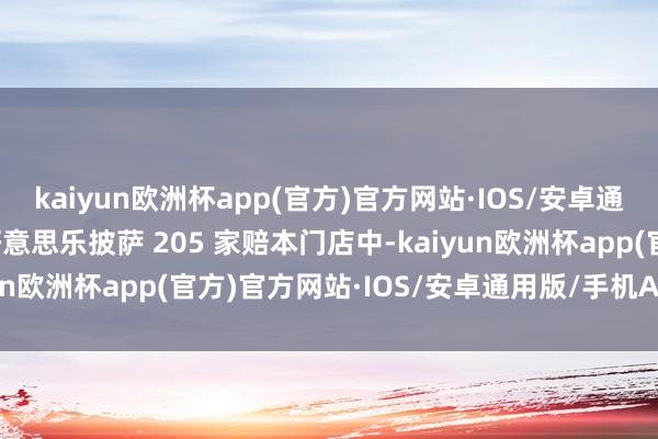 kaiyun欧洲杯app(官方)官方网站·IOS/安卓通用版/手机APP下载达好意思乐披萨 205 家赔本门店中-kaiyun欧洲杯app(官方)官方网站·IOS/安卓通用版/手机APP下载