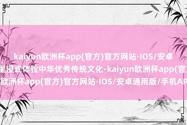 kaiyun欧洲杯app(官方)官方网站·IOS/安卓通用版/手机APP下载千里浸式体验中华优秀传统文化-kaiyun欧洲杯app(官方)官方网站·IOS/安卓通用版/手机APP下载