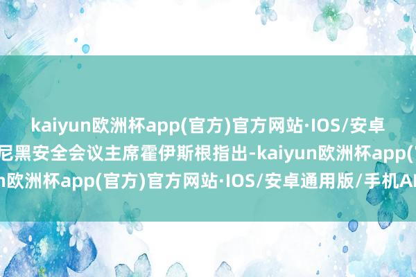 kaiyun欧洲杯app(官方)官方网站·IOS/安卓通用版/手机APP下载慕尼黑安全会议主席霍伊斯根指出-kaiyun欧洲杯app(官方)官方网站·IOS/安卓通用版/手机APP下载