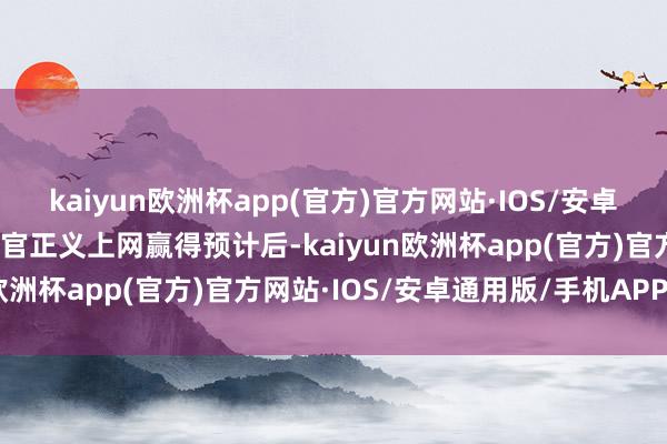 kaiyun欧洲杯app(官方)官方网站·IOS/安卓通用版/手机APP下载上官正义上网赢得预计后-kaiyun欧洲杯app(官方)官方网站·IOS/安卓通用版/手机APP下载