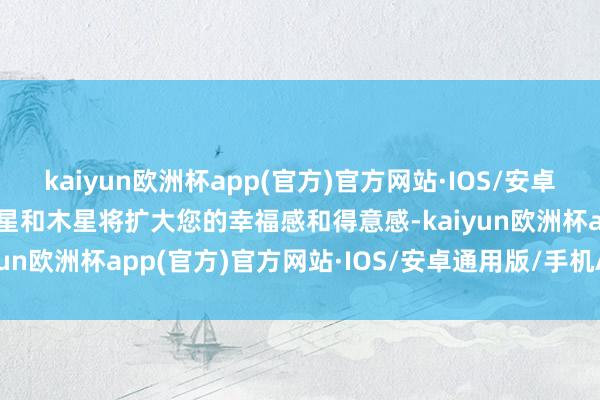 kaiyun欧洲杯app(官方)官方网站·IOS/安卓通用版/手机APP下载水星和木星将扩大您的幸福感和得意感-kaiyun欧洲杯app(官方)官方网站·IOS/安卓通用版/手机APP下载