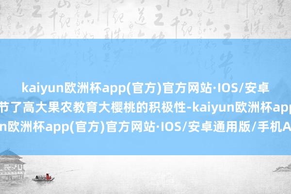 kaiyun欧洲杯app(官方)官方网站·IOS/安卓通用版/手机APP下载调节了高大果农教育大樱桃的积极性-kaiyun欧洲杯app(官方)官方网站·IOS/安卓通用版/手机APP下载