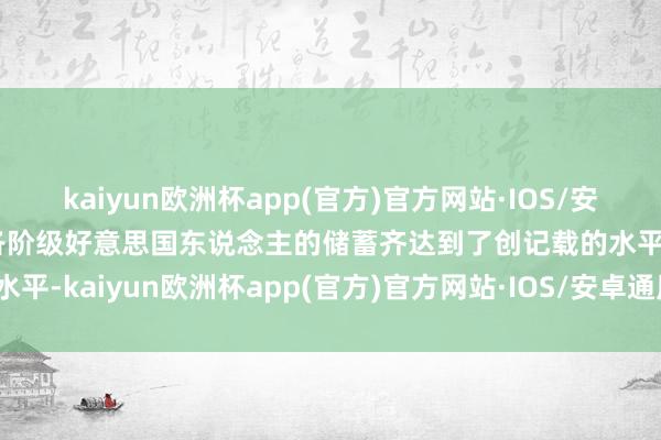 kaiyun欧洲杯app(官方)官方网站·IOS/安卓通用版/手机APP下载各阶级好意思国东说念主的储蓄齐达到了创记载的水平-kaiyun欧洲杯app(官方)官方网站·IOS/安卓通用版/手机APP下
