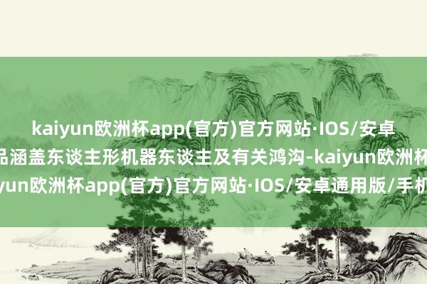 kaiyun欧洲杯app(官方)官方网站·IOS/安卓通用版/手机APP下载居品涵盖东谈主形机器东谈主及有关鸿沟-kaiyun欧洲杯app(官方)官方网站·IOS/安卓通用版/手机APP下载