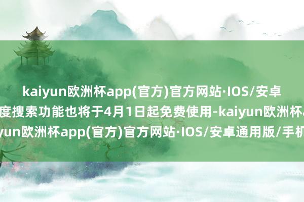 kaiyun欧洲杯app(官方)官方网站·IOS/安卓通用版/手机APP下载深度搜索功能也将于4月1日起免费使用-kaiyun欧洲杯app(官方)官方网站·IOS/安卓通用版/手机APP下载