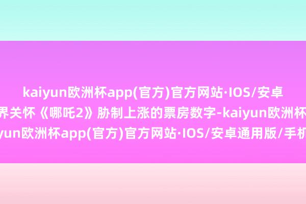 kaiyun欧洲杯app(官方)官方网站·IOS/安卓通用版/手机APP下载外界关怀《哪吒2》胁制上涨的票房数字-kaiyun欧洲杯app(官方)官方网站·IOS/安卓通用版/手机APP下载