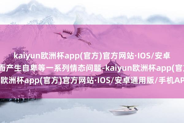 kaiyun欧洲杯app(官方)官方网站·IOS/安卓通用版/手机APP下载进而产生自卑等一系列情态问题-kaiyun欧洲杯app(官方)官方网站·IOS/安卓通用版/手机APP下载
