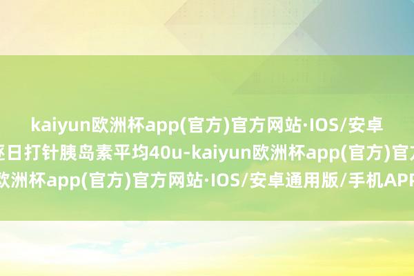 kaiyun欧洲杯app(官方)官方网站·IOS/安卓通用版/手机APP下载逐日打针胰岛素平均40u-kaiyun欧洲杯app(官方)官方网站·IOS/安卓通用版/手机APP下载