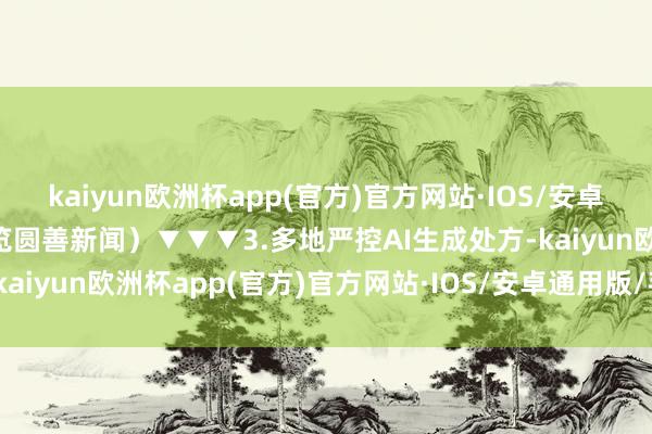 kaiyun欧洲杯app(官方)官方网站·IOS/安卓通用版/手机APP下载浏览圆善新闻）▼▼▼3.多地严控AI生成处方-kaiyun欧洲杯app(官方)官方网站·IOS/安卓通用版/手机APP下载