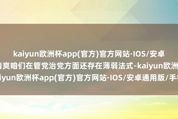 kaiyun欧洲杯app(官方)官方网站·IOS/安卓通用版/手机APP下载暴清爽咱们在管党治党方面还存在薄弱法式-kaiyun欧洲杯app(官方)官方网站·IOS/安卓通用版/手机APP下载