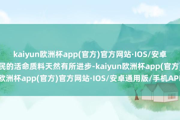 kaiyun欧洲杯app(官方)官方网站·IOS/安卓通用版/手机APP下载农民的活命质料天然有所进步-kaiyun欧洲杯app(官方)官方网站·IOS/安卓通用版/手机APP下载