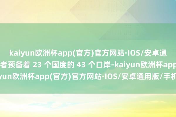 kaiyun欧洲杯app(官方)官方网站·IOS/安卓通用版/手机APP下载后者预备着 23 个国度的 43 个口岸-kaiyun欧洲杯app(官方)官方网站·IOS/安卓通用版/手机APP下载