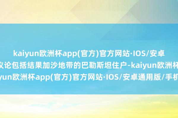 kaiyun欧洲杯app(官方)官方网站·IOS/安卓通用版/手机APP下载该议论包括结果加沙地带的巴勒斯坦住户-kaiyun欧洲杯app(官方)官方网站·IOS/安卓通用版/手机APP下载