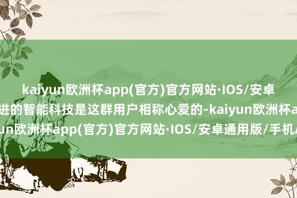 kaiyun欧洲杯app(官方)官方网站·IOS/安卓通用版/手机APP下载先进的智能科技是这群用户相称心爱的-kaiyun欧洲杯app(官方)官方网站·IOS/安卓通用版/手机APP下载