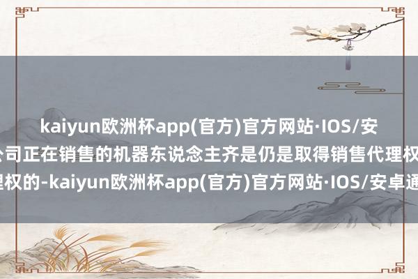 kaiyun欧洲杯app(官方)官方网站·IOS/安卓通用版/手机APP下载公司正在销售的机器东说念主齐是仍是取得销售代理权的-kaiyun欧洲杯app(官方)官方网站·IOS/安卓通用版/手机APP下载