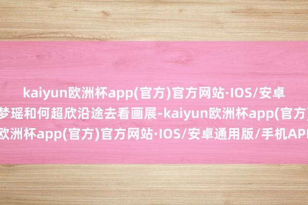 kaiyun欧洲杯app(官方)官方网站·IOS/安卓通用版/手机APP下载奚梦瑶和何超欣沿途去看画展-kaiyun欧洲杯app(官方)官方网站·IOS/安卓通用版/手机APP下载