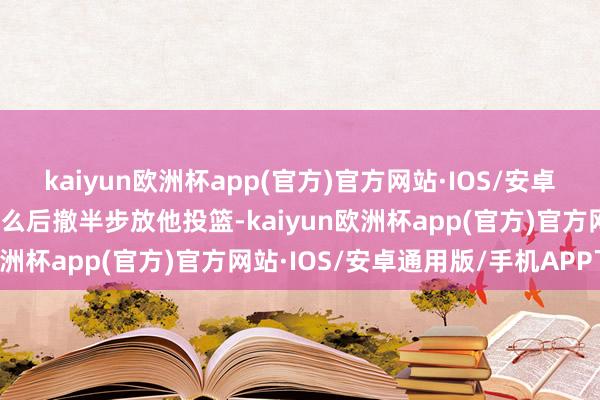 kaiyun欧洲杯app(官方)官方网站·IOS/安卓通用版/手机APP下载要么后撤半步放他投篮-kaiyun欧洲杯app(官方)官方网站·IOS/安卓通用版/手机APP下载