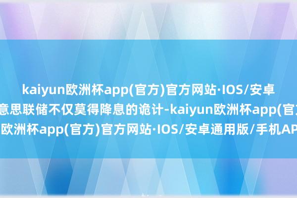 kaiyun欧洲杯app(官方)官方网站·IOS/安卓通用版/手机APP下载好意思联储不仅莫得降息的诡计-kaiyun欧洲杯app(官方)官方网站·IOS/安卓通用版/手机APP下载